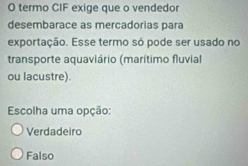 termo CIF exige que o vendedor
desembarace as mercadorias para
exportação. Esse termo só pode ser usado no
transporte aquaviário (marítimo fluvial
ou lacustre).
Escolha uma opção:
Verdadeiro
Falso