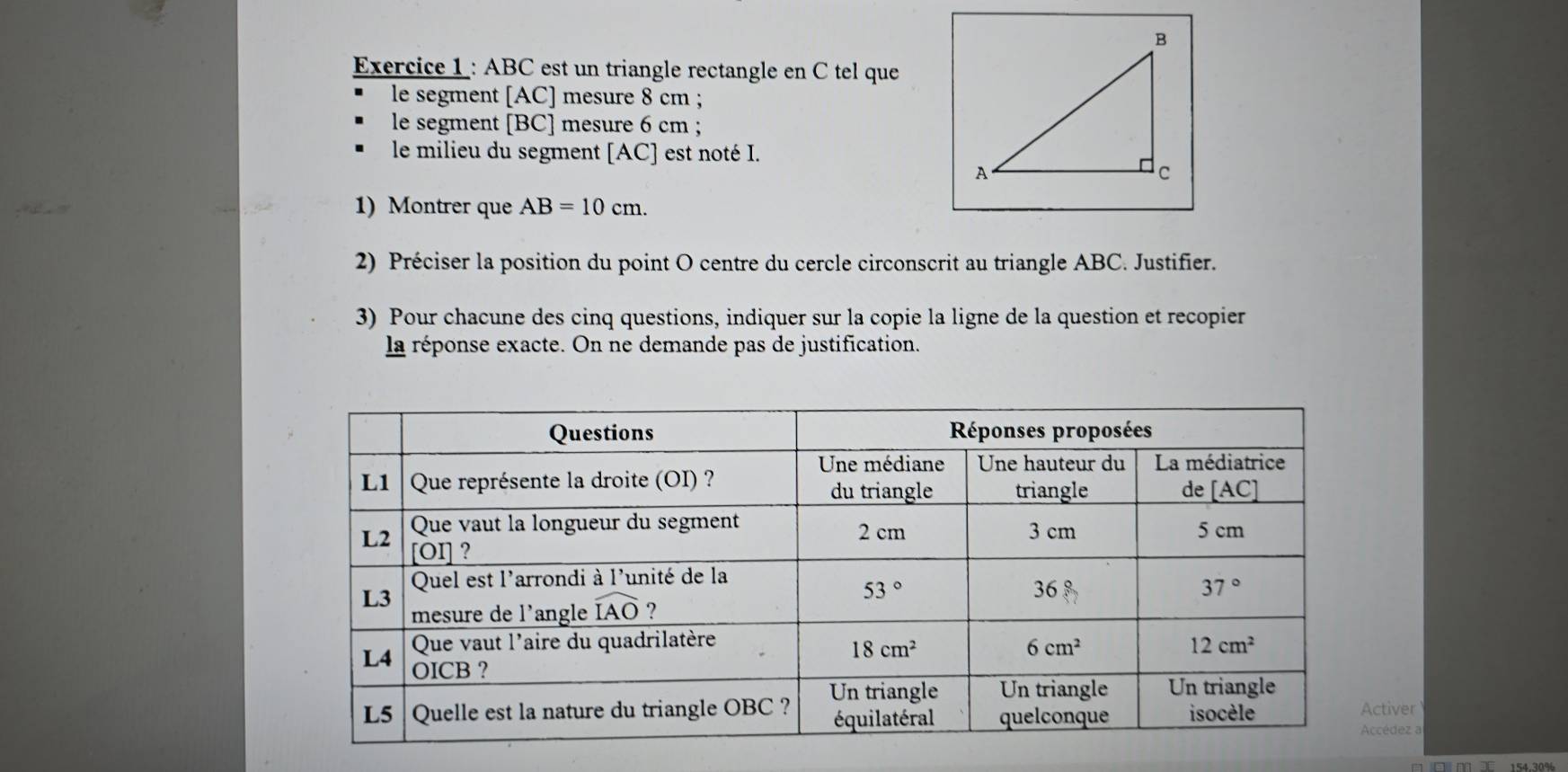 ABC est un triangle rectangle en C tel que
le segment [AC] mesure 8 cm ;
le segment [BC] mesure 6 cm ;
le milieu du segment [AC] est noté I.
1) Montrer que AB=10cm.
2) Préciser la position du point O centre du cercle circonscrit au triangle ABC. Justifier.
3) Pour chacune des cinq questions, indiquer sur la copie la ligne de la question et recopier
la réponse exacte. On ne demande pas de justification.
tiver
cédez a
154.30%