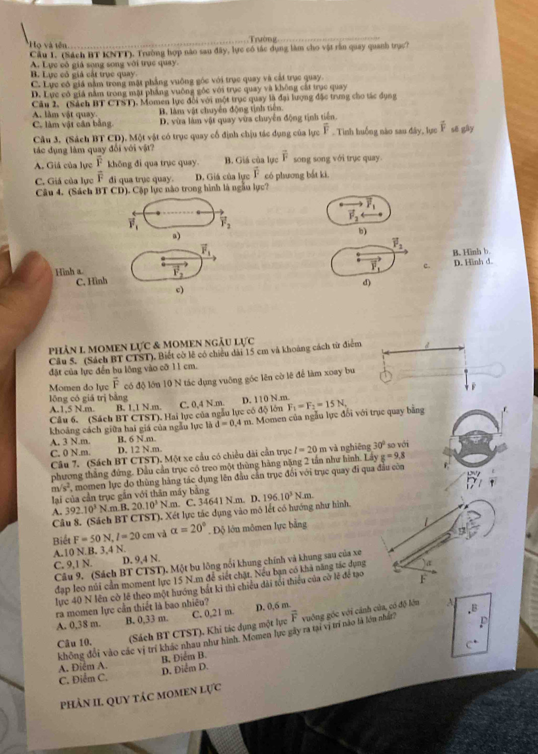 Họ và tên Trường
Cầu I. (Sách BT KNTT), Trường hợp nào sau đây, lực có tác dụng làm cho vật rần quay quanh trục?
A. Lực có giá sọng song với trục quay.
B. Lực có giả cất trục quay
C. Lực có giá nằm trong mặt phầng vuông góc với trục quay và cất trục quay.
D. Lực có giá nằm trong mặt phẳng vuông gốc với trục quay và không cất trục quay
Câu 2. (Sách BT CTST). Momen lực đổi với một trục quay là đại lượng đặc trưng cho tác dụng
A. làm vật quay. B. làm vật chuyển động tịnh tiến.
C. làm vật cần bằng. D. vừa làm vật quay vừa chuyển động tịnh tiến.
Câu 3. (Sách BT CD). Một vật có trục quay cổ định chịu tác dụng của lực overline F. Tình huống nào sau đây, lực overline F sẽ gây
tác dụng làm quay đổi với vật?
A. Giả của lực frac overline Foverline F không đi qua trục quay. B. Giá của lực overline F song song với trục quay.
C. Giá của lực di qua trụe quay. D. Giá của lực vector F có phương bắt ki.
Câu 4. (Sách BT CD). Cặp lực nào trong hình là ngẫu lực?
vector F_1
vector F_1
vector F_2
vector F_2
a)
b)
vector F_1
vector F_2
Hinh a. B. Hinh b.
vector F_2
vector F_1 c. D. Hinh d.
C. Hình d)
c)
PHÀN L MOMEN L UC : & MOMEN ngÃu Lực
Câu 5. (Sách BT CTST). Biết cờ lê có chiều dài 15 cm và khoảng cách từ điểm
đặt của lực đến bu lông vào cỡ 11 cm.
Momen do lực vector F có độ lớn 10 N tác dụng vuông góc lên cờ lê để làm xoay bu
lōng có giá trị bằng
A.1,5 N.m. B. 1,1 N.m. C. 0,4 N.m. D. 110 N.m.
Câu 6. (Sách BT CTST). Hai lực của ngẫu lực có độ lớn F_1=F_2=15N,
khoảng cách giữa hai giá của ngẫu lực là d=0. 4 m. Momen của ngẫu lực đổi với trục quay bằng
A. 3 N.m. B. 6 N.m.
C. 0 N.m. D. 12 N.m.
Câu 7. (Sách BT CTST). Một xe cầu có chiều dài cần trục l=20m n và nghiêng 30° so với
phương thắng đứng. Đầu cần trục có treo một thùng hàng nặng 2 tần như hình. Lây g=9,8
m/s^2 momen lực do thùng hàng tác dụng lên đầu cần trục đối với trục quay đi qua đầu còn F
lại của cần trục gắn với thân máy bằng
A. 392.10^3N.π B, 20.10^3N.m. C. 34641 N.m. D. 196.10^3N.m.
Câu 8. (Sách BT CTST). Xét lực tác dụng vào mô lết có hướng như hình.
Biết F=50N,l=20cm và alpha =20°. Độ lớn mômen lực bằng
4
A.10 N.B. 3,4 N.
C. 9,1 N. D. 9,4 N.
Câu 9. (Sách BT CTST). Một bu lông nổi khung chính và khung sau của xe
đạp leo núi cần moment lực 15 N.m để siết chặt. Nếu bạn có khả năng tắc dụng
a
lực 40 N lên cờ lê theo một hướng bất kỉ thì chiều dài tổi thiểu của cờ lẽ để tạo
F
ra momen lực cần thiết là bao nhiêu?
A. 0,38 m. B. 0,33 m. C. 0,21 m. D. 0,6 m.
Câu 10. (Sách BT CTST), Khi tác dụng một lực vector F vuởng góc với cảnh của, có độ lớn
không đổi vào các vị trí khác nhau như hình. Momen lực gây ra tại vị trí nào là lớn nhất 4
C^*
A. Điểm A. B, Điểm B.
C. Điểm C. D. Điểm D.
phÀN II. QUY TÁC MOMEN lực