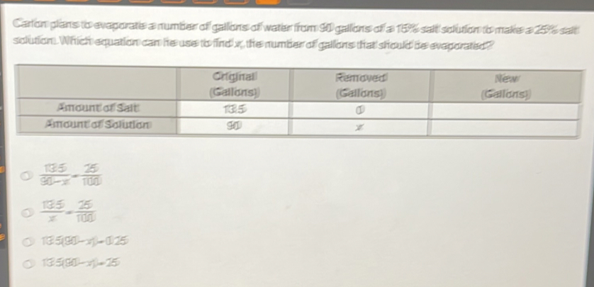 Carton plans to eveporate a number of gallons of water from 90 gallons of a 15% sait solution to make a 25%% sait
solution. Which equation can he use to find x, the number of gallons that should be eveporated?
 135/90-x = 25/100 
 135/x = 25/100 
13.5(90-x)=0.25
135(90-x)=25