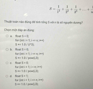 S= 1/1^3 + 1/2^3 + 1/3^3 +...+ 1/n 
Thuật toán nào đúng để tính tổng S với n là số nguyên dương?
Chọn một đáp án đúng:
a. float S=0; 
for (inti=1; i
S+=1.0/(i^(wedge)3);
b. float S=0; 
for (inti=1; i
S+=1.0/ po v(i,3);
c. float S=0; 
for (inti=1;i
S+=1.0/ pow (1,3);
d. float S=1
for (inti=1;i
S+=1.0/pc w(1,3);