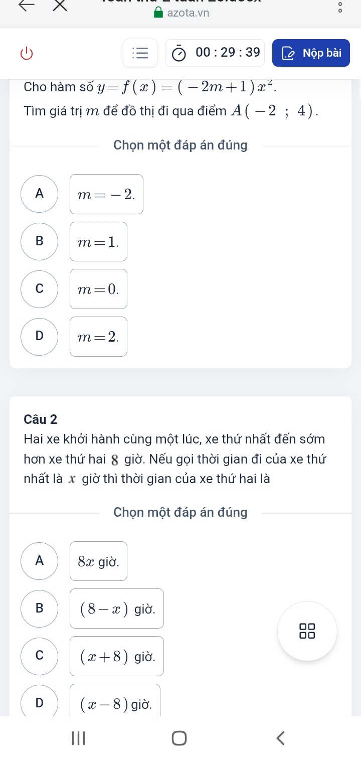 azota.vn
00:29:39 Nộp bài
Cho hàm số y=f(x)=(-2m+1)x^2. 
Tìm giá trị m để đồ thị đi qua điểm A(-2;4). 
Chọn một đáp án đúng
A m=-2.
B m=1.
C m=0.
D m=2. 
Câu 2
Hai xe khởi hành cùng một lúc, xe thứ nhất đến sớm
hơn xe thứ hai 8 giờ. Nếu gọi thời gian đi của xe thứ
nhất là x giờ thì thời gian của xe thứ hai là
Chọn một đáp án đúng
A 8x giờ.
B (8-x) giờ.
□□
□□
C (x+8) giờ.
D (x-8) giờ.