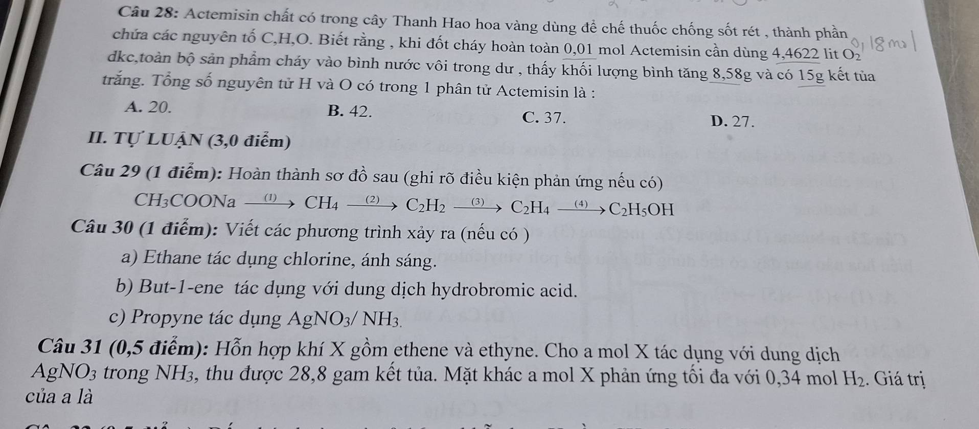 Actemisin chất có trong cây Thanh Hao hoa vàng dùng để chế thuốc chống sốt rét , thành phần
chứa các nguyên tố C, H,O. Biết rằng , khi đốt cháy hoàn toàn 0,01 mol Actemisin cần dùng 4,4622 lit O ) 
dkc,toàn bộ sản phẩm cháy vào bình nước vôi trong dư , thấy khối lượng bình tăng 8,58g và có 15g kết tủa
trắng. Tổng số nguyên tử H và O có trong 1 phân tử Actemisin là :
A. 20. B. 42. C. 37. D. 27.
II. Tự LUẠN (3,0 điểm)
Câu 29 (1 điểm): Hoàn thành sơ đồ sau (ghi rõ điều kiện phản ứng nếu có)
CH3 COONa xrightarrow (1)CH_4 _ (2) C_2H_2xrightarrow (3)C_2H_4xrightarrow (4)C_2H_5OH
Câu 30 (1 điểm): Viết các phương trình xảy ra (nếu có )
a) Ethane tác dụng chlorine, ánh sáng.
b) But -1 -ene tác dụng với dung dịch hydrobromic acid.
c) Propyne tác dụng AgNO_3/NH_3.
Câu 31 (0,5 điểm): Hỗn hợp khí X gồm ethene và ethyne. Cho a mol X tác dụng với dung dịch
AgNO3 trong NH3, thu được 28,8 gam kết tủa. Mặt khác a mol X phản ứng tối đa với 0,34 mol H_2. Giá trị
của a là