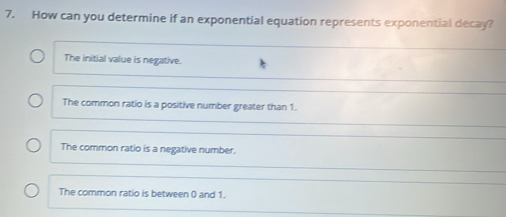 How can you determine if an exponential equation represents exponential decay?
The initial value is negative.
_
The common ratio is a positive number greater than 1.
The common ratio is a negative number.
The common ratio is between 0 and 1.