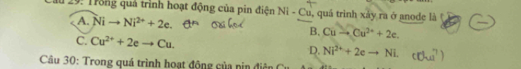 Ấu 29: Trong quả trình hoạt động của pin điện Ni - Cu, quá trình xảy ra ở anode là
A. Nito Ni^(2+)+2e.
B. Cuto Cu^(2+)+2e.
C. Cu^(2+)+2eto Cu.
D. Ni^(2+)+2eto Ni. 
Câu 30: Trong quá trình hoạt động của nin điện