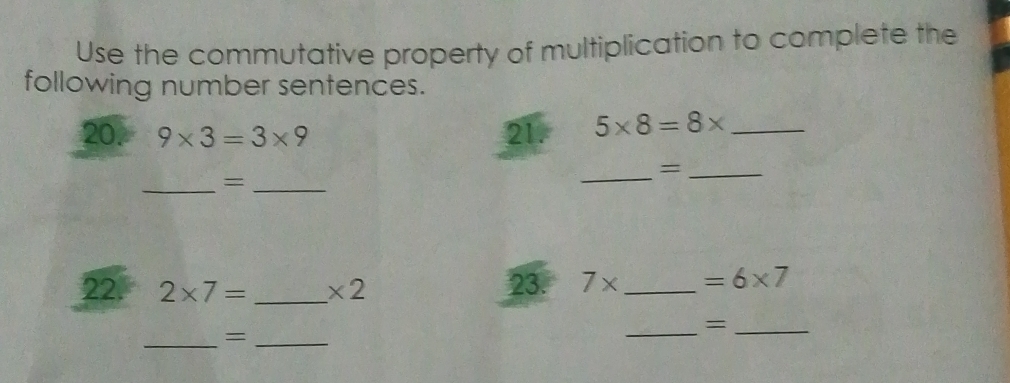 Use the commutative property of multiplication to complete the 
following number sentences. 
20. 9* 3=3* 9 21. 5* 8=8* _ 
_=_ 
__= 
22. 2* 7= _  * 2 23. 7* _  =6* 7
_=_ 
_=_