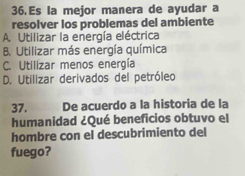 Es la mejor manera de ayudar a
resolver los problemas del ambiente
A. Utilizar la energía eléctrica
B. Utilizar más energía química
C. Utilizar menos energía
D. Utilizar derivados del petróleo
37. De acuerdo a la historia de la
humanidad ¿Qué beneficios obtuvo el
hombre con el descubrimiento del
fuego?