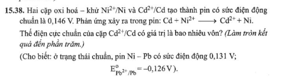 Hai cặp oxi hoá - khử Ni^(2+)/Ni và Cd^(2+)/Cd tạo thành pin có sức điện động 
chuẩn là 0,146 V. Phản ứng xảy ra trong pin: Cd+Ni^(2+)to Cd^(2+)+Ni. 
Thế điện cực chuẩn của cặp Cd^(2+)/Cd có giá trị là bao nhiêu vôn? (Làm tròn kết 
quả đến phần trăm.) 
(Cho biết: ở trạng thái chuẩn, pin Ni - Pb có sức điện động 0,131 V;
E_Pb^(2+)/Pb^circ =-0,126V).