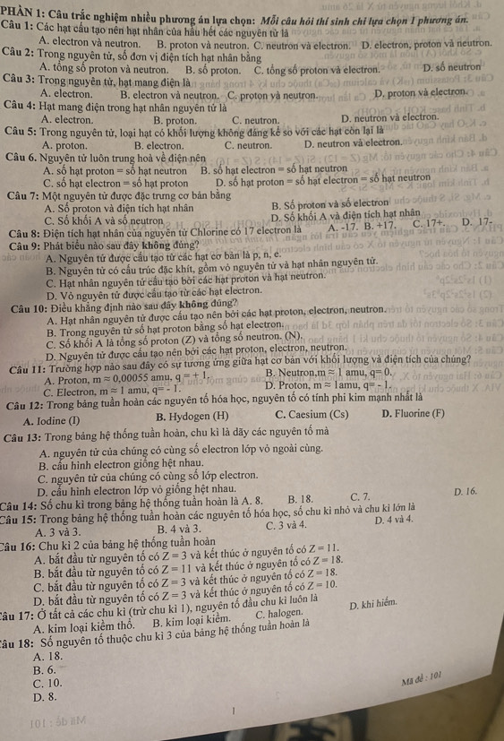 PHẢN 1: Câu trắc nghiệm nhiều phương án lựa chọn: Mỗi câu hỏi thí sinh chỉ lựa chọn 1 phương án.
Câu 1: Các hạt cầu tạo nên hạt nhân của hầu hết các nguyên tử là
A. electron và neutron. B. proton và neutron. C. neutron và electron. D. electron, proton và neutron.
Câu 2: Trong nguyên tử, số đơn vị điện tích hạt nhân bằng
A. tổng số proton và neutron. B. số proton.
Câu 3: Trong nguyên tử, hạt mang điện là CČ. tổng số proton và electron. D. số neutron
A. electron. B. electron và neutron. C. proton yà neutron. D. proton và electron.
Câu 4: Hạt mang điện trong hạt nhân nguyên tử là
A. electron. B. proton. C. neutron.
Câu 5: Trong nguyên tử, loại hạt có khối lượng không đáng kể so với các hạt còn lại là D. neutron và electron.
A. proton. B. electron. C. neutron. D. neutron và electron.
Câu 6. Nguyên tử luôn trung hoà về điện nên
A. số hạt proton = số hạt neutron B. số hạt electron = số hạt neutron
C. số hạt electron = số hạt proton D. số hạt proton = số hạt electron = số hạt neutron
Câu 7: Một nguyên tử được đặc trưng cơ bản bằng
A. Số proton và điện tích hạt nhân B. Số proton và số electron
C. Số khổi A và số neutron D. Số khối A và điện tích hạt nhân
Câu 8: Điện tích hạt nhân của nguyên tử Chlorine có 17 electron là A. -17. B. +17. C. 17+. D. 17-
Câu 9: Phát biểu nào sau đây không đủng?
A. Nguyên tử được cầu tạo tử các hạt cơ bản là p, n, e.
B. Nguyên tử có cấu trúc đặc khít, gồm vỏ nguyên tử và hạt nhân nguyên tử.
C. Hạt nhân nguyên tử cầu tạo bởi các hạt proton và hạt neutron.
D. Vỏ nguyên tử được cấu tạo từ các hạt electron.
Câu 10: Điều khẳng định nào sau đây không đúng?
A. Hạt nhân nguyên tử được cầu tạo nên bởi các hạt proton, electron, neutron.
B. Trong nguyên tử số hạt proton bằng số hạt electron.
C. Số khối A là tổng số proton (Z) và tổng số neutron. (N).
D. Nguyên tử được cầu tạo nên bởi các hạt proton, electron, neutron.
Câu 11: Trường hợp nào sau đây có sự tương ứng giữa hạt cơ bản với khối lượng và điện tích của chúng?
mapprox 1 amu, q=0.
A. Proton, mapprox 0,00055 amu, q=+1 on D. Proton, mapprox 1a mu ,q=-1.
C. Electron, mapprox 1amu,q=-1.
Câu 12: Trong bảng tuần hoàn các nguyên tố hóa học, nguyên tố có tính phi kim mạnh nhật là
A. Iodine (I) B. Hydogen (H) C. Caesium (Cs) D. Fluorine (F)
Câu 13: Trong bảng hệ thống tuần hoàn, chu kì là dãy các nguyên tố mà
A. nguyên tử của chúng có cùng số electron lớp vỏ ngoài cùng.
B. cấu hình electron giống hệt nhau.
C. nguyên tử của chúng có cùng số lớp electron.
D. cầu hình electron lớp vỏ giống hệt nhau.
Câu 14: Số chu kì trong bảng hệ thống tuần hoàn là A. 8. B. 18. C. 7. D. 16.
Câu 15: Trong bảng hệ thống tuần hoàn các nguyên tố hóa học, số chu kì nhỏ và chu kỉ lớn là
A. 3 và 3. B. 4 và 3. C. 3 và 4. D. 4 và 4.
Câu 16: Chu kỉ 2 của bảng hệ thống tuần hoàn
A. bắt đầu từ nguyên tố có Z=3 và kết thúc ở nguyên tố có Z=11.
B. bắt đầu từ nguyên tố có Z=11 và kết thúc ở nguyên tổ có Z=18.
C. bắt đầu từ nguyên tổ có Z=3 và kết thúc ở nguyên tố có Z=18.
D. bắt đầu từ nguyên tố có Z=3 và kết thúc ở nguyên tố có Z=10.
Tâu 17: Ở tất cả các chu kì (trừ chu kì 1), nguyên tố đầu chu kỉ luôn là D. khi hiểm.
A. kim loại kiểm thổ. B. kim loại kiểm. C. halogen.
Tâu 18: Số nguyên tố thuộc chu kì 3 của bảng hệ thống tuần hoàn là
A. 18.
B. 6.
C. 10.
Mã đễ : 101
D. 8.
