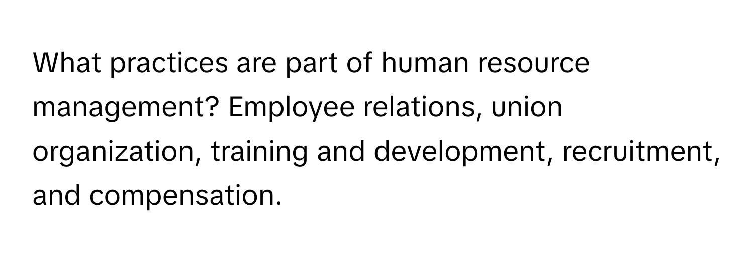 What practices are part of human resource management?  Employee relations, union organization, training and development, recruitment, and compensation.