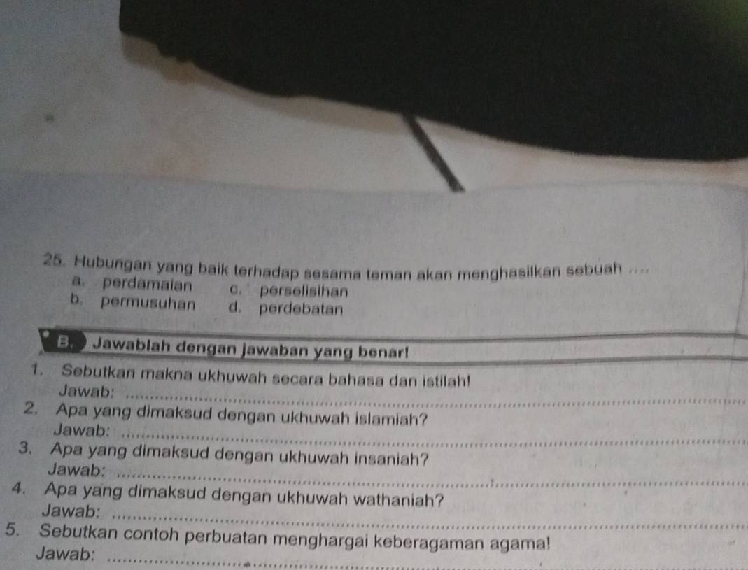 Hubungan yang baik terhadap sesama teman akan menghasilkan sebuah ....
a. perdamaian c. perselisihan
b. permusuhan d. perdebatan
Jawablah dengan jawaban yang benar!
1. Sebutkan makna ukhuwah secara bahasa dan istilah!
Jawab:_
2. Apa yang dimaksud dengan ukhuwah islamiah?
Jawab:_
3. Apa yang dimaksud dengan ukhuwah insaniah?
Jawab:_
4. Apa yang dimaksud dengan ukhuwah wathaniah?
Jawab:_
5. Sebutkan contoh perbuatan menghargai keberagaman agama!
Jawab:_