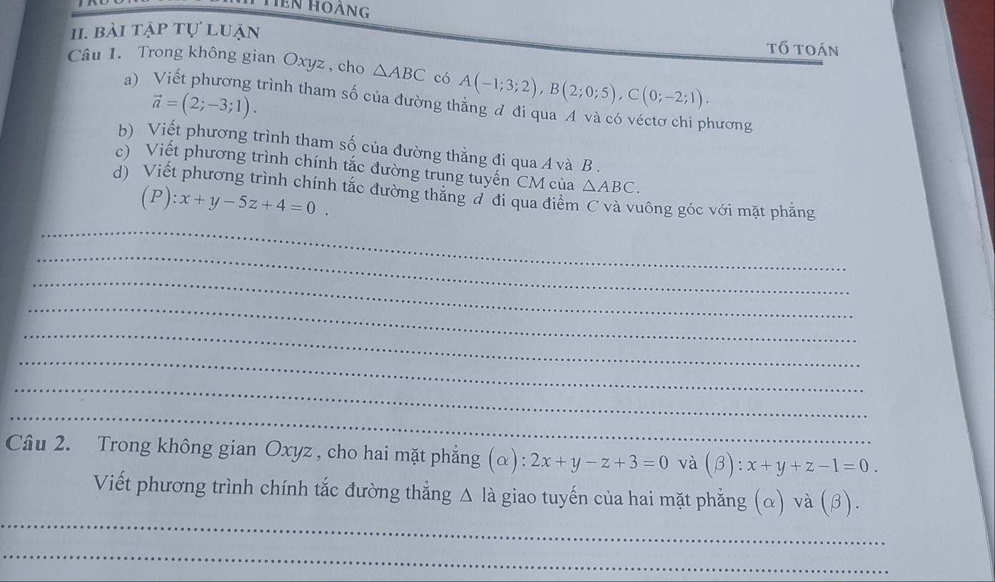 hen hoàng 
1I. bài tập tự luận tổ toán 
Câu 1. Trong không gian Oxyz , cho △ ABC có A(-1;3;2), B(2;0;5), C(0;-2;1). 
a)
vector a=(2;-3;1). 
trình tham số của đường thắng đ đi qua A và có véctơ chi phương 
b) Viết phương trình tham số của đường thẳng đi qua A và B. 
c) Viết phương trình chính tắc đường trung tuyến CM của △ ABC. 
d) Viết phương trình chính tắc đường thắng đ đi qua điểm C và vuông góc với mặt phẳng
(P):x+y-5z+4=0. 
_ 
_ 
_ 
_ 
_ 
_ 
_ 
_ 
Câu 2. Trong không gian Oxyz , cho hai mặt phẳng (α): 2x+y-z+3=0 và (beta ):x+y+z-1=0. 
_ 
Viết phương trình chính tắc đường thẳng Δ là giao tuyến của hai mặt phẳng (α) và (β). 
_