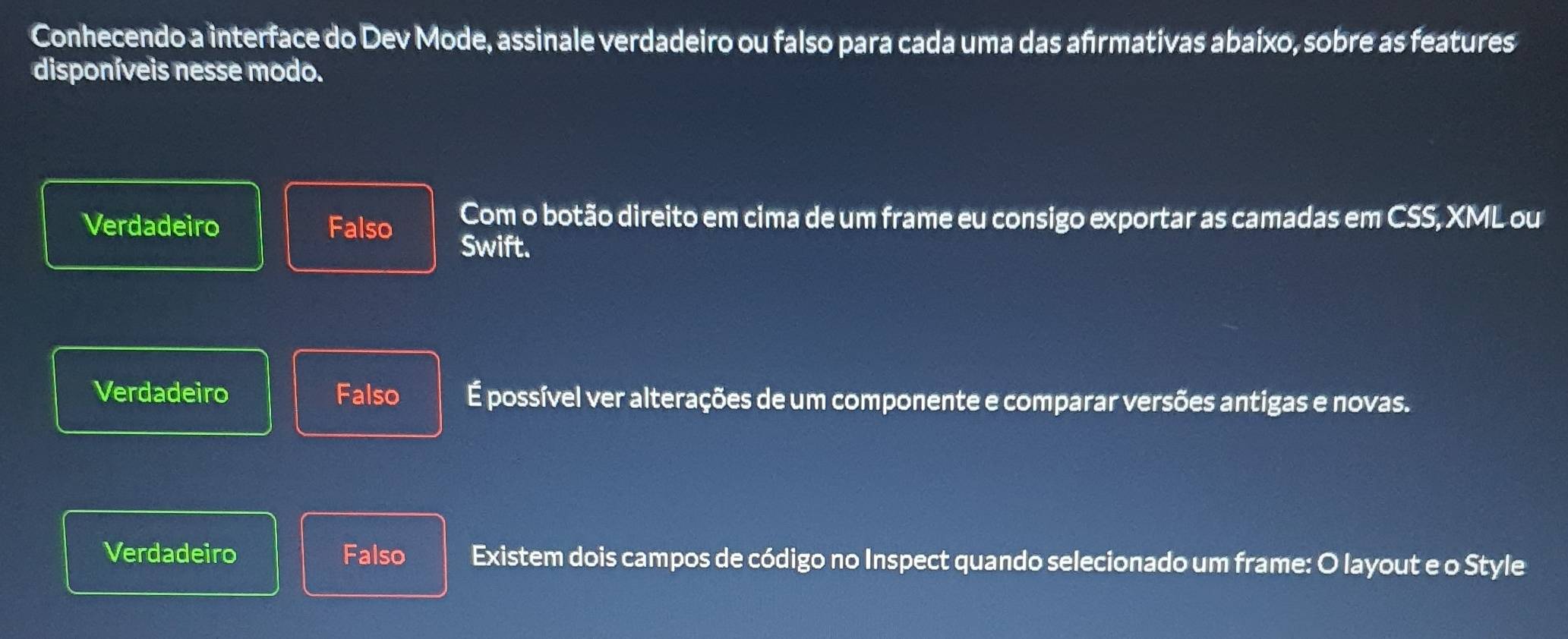 Conhecendo a interface do Dev Mode, assinale verdadeiro ou falso para cada uma das afrmativas abaixo, sobre as features
disponíveis nesse modo.
Verdadeiro Falso Com o botão direito em cima de um frame eu consigo exportar as camadas em CSS, XML ou
Swift.
Verdadeiro Falso É possível ver alterações de um componente e comparar versões antigas e novas.
Verdadeiro Falso Existem dois campos de código no Inspect quando selecionado um frame: O layout e o Style