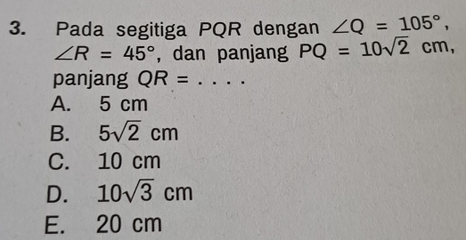 Pada segitiga PQR dengan ∠ Q=105°,
∠ R=45° , dan panjang PQ=10sqrt(2)cm, 
panjang QR=
A. 5 cm
B. 5sqrt(2)cm
C. 10 cm
D. 10sqrt(3)cm
E. 20 cm