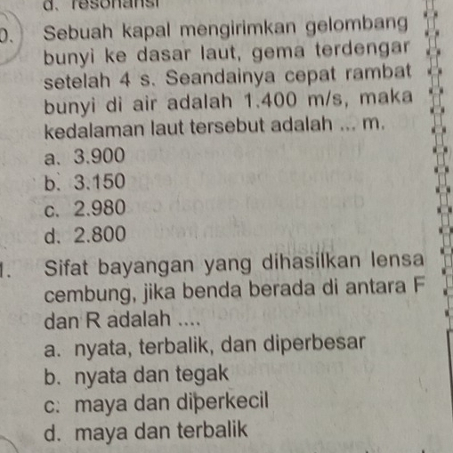 d、 reson anst
. Sebuah kapal mengirimkan gelombang
bunyi ke dasar laut, gema terdengar
setelah 4 s. Seandainya cepat rambat
bunyi di air adalah 1.400 m/s, maka
kedalaman laut tersebut adalah ... m.
a. 3.900
b. 3.150
c. 2.980
d. 2.800. Sifat bayangan yang dihasilkan lensa
cembung, jika benda berada di antara F
dan R adalah ....
a. nyata, terbalik, dan diperbesar
b.nyata dan tegak
c: maya dan diþerkecil
d. maya dan terbalik