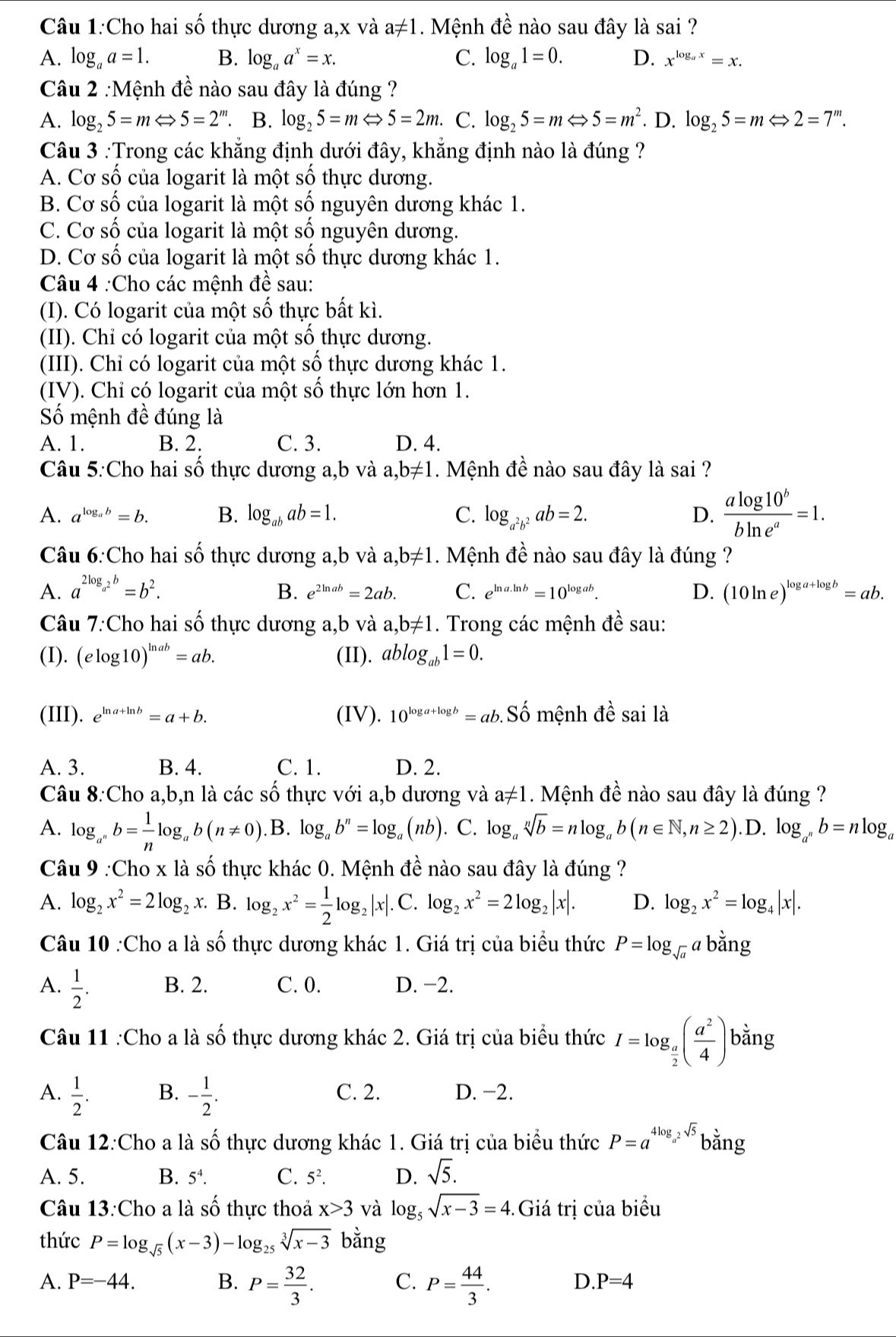 Cho hai số thực dương a,x và a!= 1. Mệnh đề nào sau đây là sai ?
A. log _aa=1. B. log _aa^x=x. C. log _a1=0. D. x^(log _a)x=x.
Câu 2 :Mệnh đề nào sau đây là đúng ?
A. log _25=mLeftrightarrow 5=2^m. B. log _25=mLeftrightarrow 5=2m. C. log _25=mLeftrightarrow 5=m^2. D. log _25=mLeftrightarrow 2=7^m.
Câu 3 :Trong các khẳng định dưới đây, khẳng định nào là đúng ?
A. Cơ số của logarit là một số thực dương.
B. Cơ số của logarit là một số nguyên dương khác 1.
C. Cơ số của logarit là một số nguyên dương.
D. Cơ số của logarit là một số thực dương khác 1.
Câu 4 :Cho các mệnh đề sau:
(I). Có logarit của một số thực bất kì.
(II). Chỉ có logarit của một số thực dương.
(III). Chỉ có logarit của một số thực dương khác 1.
(IV). Chỉ có logarit của một số thực lớn hơn 1.
Số mệnh đề đúng là
A. 1. B. 2. C. 3. D. 4.
Câu 5:Cho hai số thực dương a,b và a,b!= 1 1. Mệnh đề nào sau đây là sai ?
A. a^(log _a)b=b. B. log _abab=1. C. log _a^2b^2ab=2. D.  alog 10^b/bln e^a =1.
Câu 6:Cho hai số thực dương a,b và a ,b!= 1. Mệnh đề nào sau đây là đúng ?
A. a^(2log _a^2)b=b^2. B. e^(2ln ab)=2ab. C. e^(ln a.ln b)=10^(log ab). D. (10ln e)^log a+log b=ab.
Câu 7:Cho hai số thực dương a,b và a,b!= 1. Trong các mệnh đề sau:
(I). (elog 10)^ln ab=ab. (II). ablog _ab1=0.
(III). e^(ln a+ln b)=a+b. (IV). 10^(log a+log b)=ab. Sd Ổ mệnh đề sai là
A. 3. B. 4. C. 1. D. 2.
Câu 8:Cho a,b,n là các số thực với a,b dương và a!= 1. Mệnh đề nào sau đây là đúng ?
A. log _a^nb= 1/n log _ab(n!= 0).B.log _ab^n=log _a(nb).. C. log _asqrt[n](b)=nlog _ab(n∈ N,n≥ 2). .D. log _a^nb=nlog _a
Câu 9 :Cho x là số thực khác 0. Mệnh đề nào sau đây là đúng ?
A. log _2x^2=2log _2: x. B. log _2x^2= 1/2 log _2|x|.C.log _2x^2=2log _2|x|. D. log _2x^2=log _4|x|.
Câu 10 :Cho a là số thực dương khác 1. Giá trị của biểu thức P=log _sqrt(a)abdot ang
A.  1/2 . B. 2. C. 0. D. −2.
Câu 11 :Cho a là số thực dương khác 2. Giá trị của biểu thức I=log _ a/2 ( a^2/4 ) bằng
A.  1/2 . B. - 1/2 . C. 2. D. −2.
Câu 12:Cho a là shat O thực dương khác 1. Giá trị của biểu thức P=a^(4log _a^2)sqrt(5) bằng
A. 5. B. 5^4. C. 5^2. D. sqrt(5).
Câu 13:Cho a là shat O thực thoả x>3 và log _5sqrt(x-3)=4. - Giá trị của biểu
thức P=log _sqrt(5)(x-3)-log _25sqrt[3](x-3) bằng
A. P=-44. B. P= 32/3 . C. P= 44/3 .
D. P=4