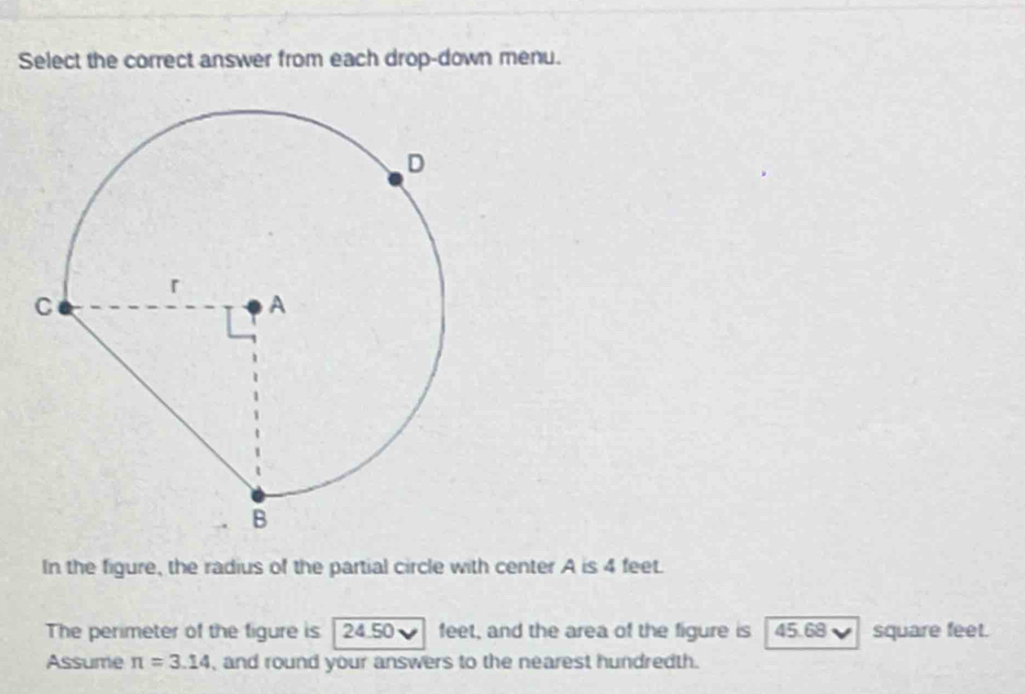 Select the correct answer from each drop-down menu. 
In the figure, the radius of the partial circle with center A is 4 feet. 
The perimeter of the figure is 24 50 feet, and the area of the figure is 45.68 square feet. 
Assume π =3.14 , and round your answers to the nearest hundredth.