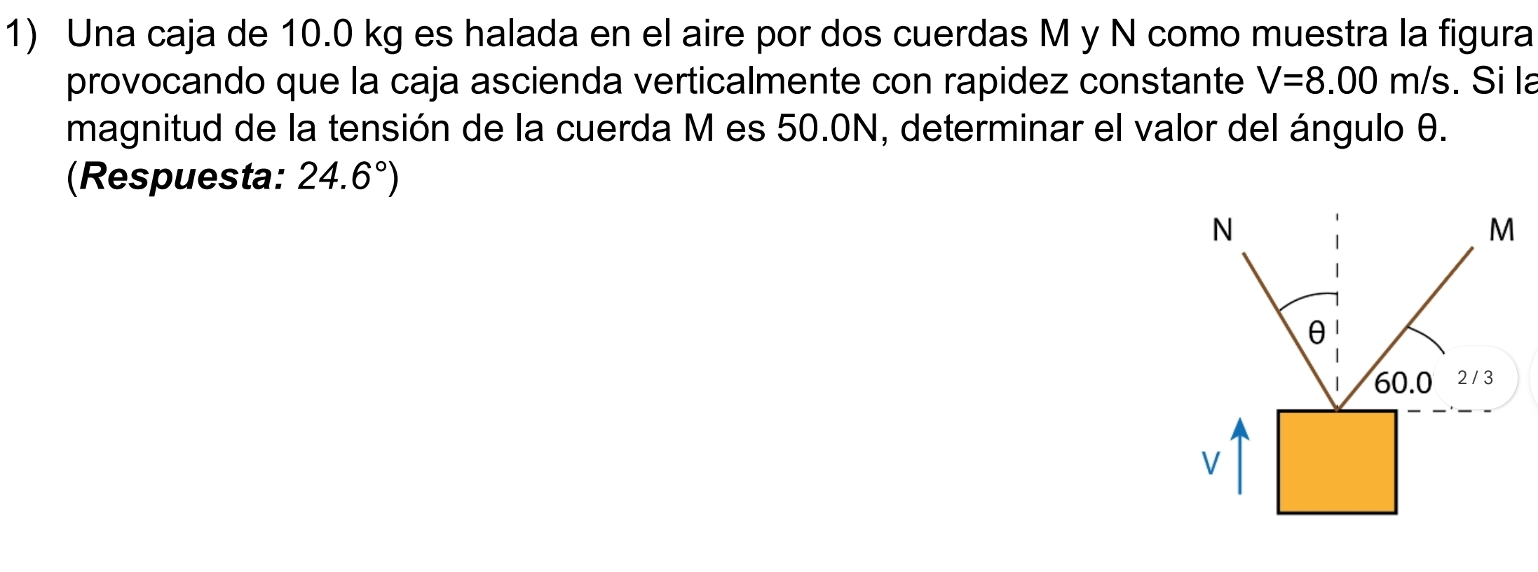 Una caja de 10.0 kg es halada en el aire por dos cuerdas M y N como muestra la figura 
provocando que la caja ascienda verticalmente con rapidez constante V=8.00m/s. Si la 
magnitud de la tensión de la cuerda M es 50.0N, determinar el valor del ángulo θ. 
(Respuesta: 24.6°)