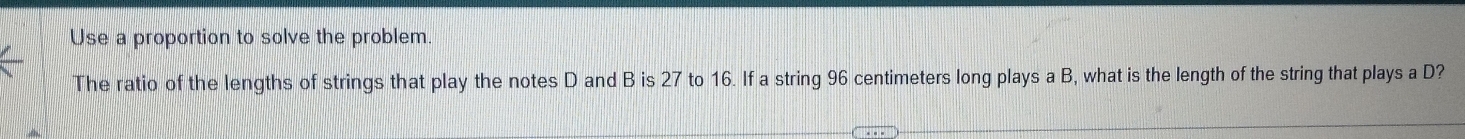 Use a proportion to solve the problem 
The ratio of the lengths of strings that play the notes D and B is 27 to 16. If a string 96 centimeters long plays a B, what is the length of the string that plays a D?