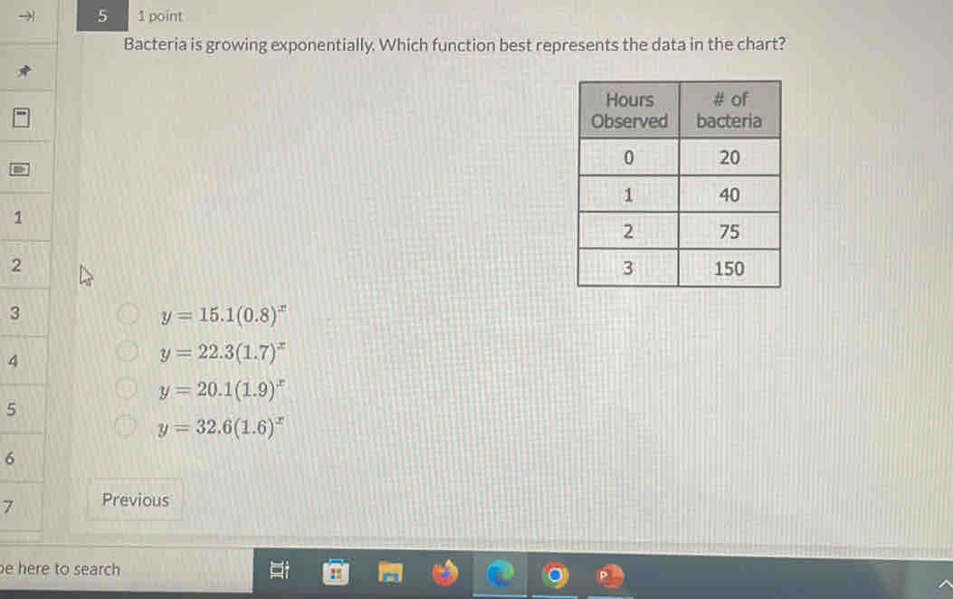 5 1 point
Bacteria is growing exponentially. Which function best represents the data in the chart?
=
1
2 
3
y=15.1(0.8)^x
4
y=22.3(1.7)^x
y=20.1(1.9)^x
5
y=32.6(1.6)^x
6
7 Previous
e here to search