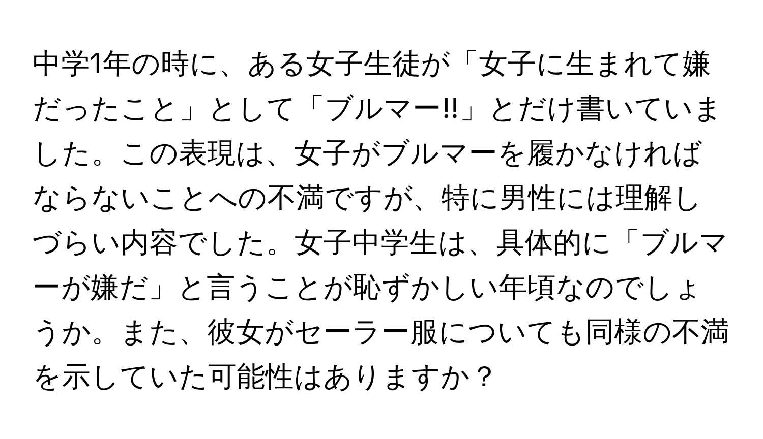 中学1年の時に、ある女子生徒が「女子に生まれて嫌だったこと」として「ブルマー!!」とだけ書いていました。この表現は、女子がブルマーを履かなければならないことへの不満ですが、特に男性には理解しづらい内容でした。女子中学生は、具体的に「ブルマーが嫌だ」と言うことが恥ずかしい年頃なのでしょうか。また、彼女がセーラー服についても同様の不満を示していた可能性はありますか？