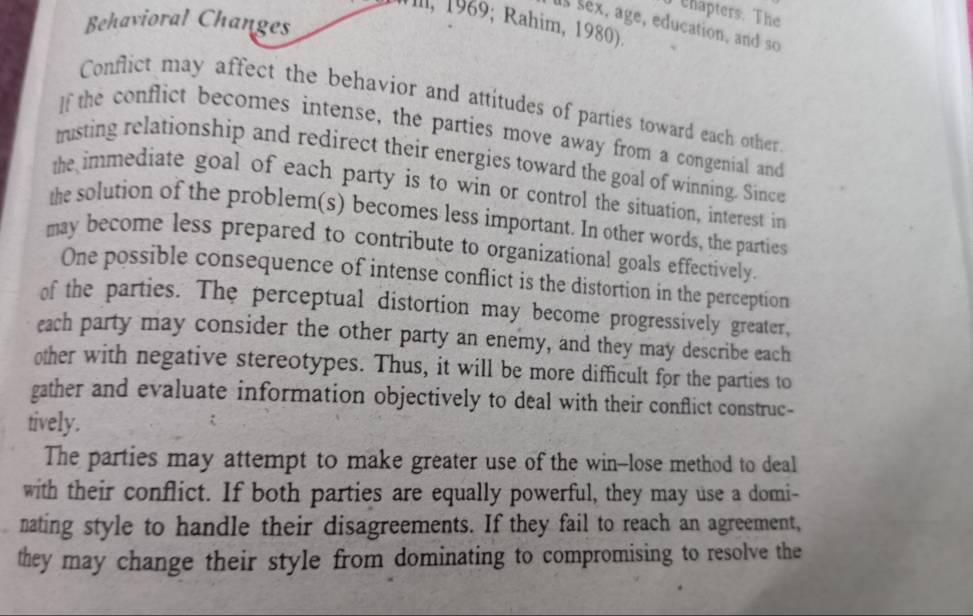 chapters. The 
Behavioral Changes 
Mill, 1969; Rahim, 1980). 
ls sex, age, education, and so 
Conflict may affect the behavior and attitudes of parties toward each other 
If the conflict becomes intense, the parties move away from a congenial and 
trusting relationship and redirect their energies toward the goal of winning. Since 
the immediate goal of each party is to win or control the situation, interest in 
the solution of the problem(s) becomes less important. In other words, the parties 
may become less prepared to contribute to organizational goals effectively. 
One possible consequence of intense conflict is the distortion in the perception 
of the parties. The perceptual distortion may become progressively greater, 
each party may consider the other party an enemy, and they may describe each 
other with negative stereotypes. Thus, it will be more difficult for the parties to 
gather and evaluate information objectively to deal with their conflict construc- 
tively. 
The parties may attempt to make greater use of the win--lose method to deal 
with their conflict. If both parties are equally powerful, they may use a domi- 
nating style to handle their disagreements. If they fail to reach an agreement, 
they may change their style from dominating to compromising to resolve the