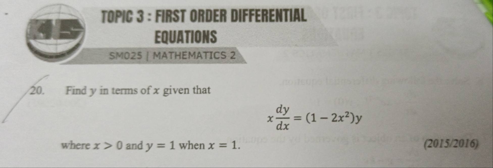 TOPIC 3 : FIRST ORDER DIFFERENTIAL 
EQUATIONS 
SMO25 | MATHEMATICS 2 
20. Find y in terms of x given that
x dy/dx =(1-2x^2)y
where x>0 and y=1 when x=1. (2015/2016)