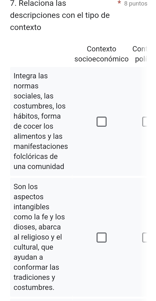 Relaciona las 8 puntos 
descripciones con el tipo de 
contexto 
Contexto Cont 
socio e co nómico polí 
Integra las 
normas 
sociales, las 
costumbres, los 
hábitos, forma 
de cocer los 
□ 
alimentos y las 
manifestaciones 
folclóricas de 
una comunidad 
Son los 
aspectos 
intangibles 
como la fe y los 
dioses, abarca 
al religioso y el □ 
cultural, que 
ayudan a 
conformar las 
tradiciones y 
costumbres.