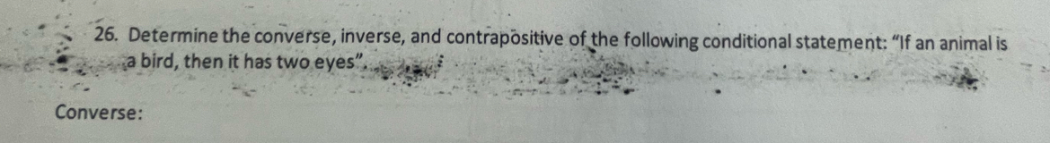 Determine the converse, inverse, and contrapositive of the following conditional statement: “If an animal is 
a bird, then it has two eyes”. 
Converse: