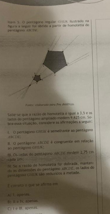 Item 5. O pentágoro regular GH/A ilustrado na
fgura a seguir foi obtido a partir de homotetia do
Fonte: elaborado para fins didáticos.
Sabe-se que a razão de homotetia é igual a 3,5 e os
lados do pentagono ampliado medem 9,625 cm. So-
bre essa situação, considere as afirmações a seguir:
I. O pentagono GHIIK é semelhante ao pentágono
ABCDE;
II. O pentágono 4BCDE é congruente em relação
ao pentagono GHIK;
III. Os lados do pentágono 48CDE medem 2,75 cm
cada um:
IV. Se a razão de homotetia for dobrada, manten-
do as dimensões do pentágono ABCDE, os lados do
pentagono GIIK são reduzidos a metade.
E correto o que se afirma em
A) i. apenas.
B) I e IV, apenas.
C)I e III. apenas.