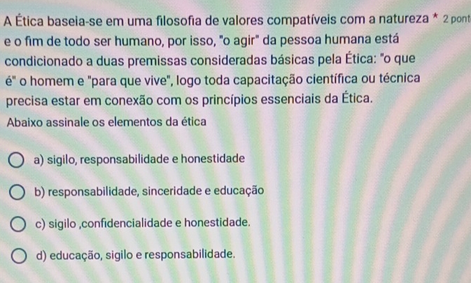 A Ética baseia-se em uma filosofia de valores compatíveis com a natureza * 2 pont
e o fim de todo ser humano, por isso, "o agir" da pessoa humana está
condicionado a duas premissas consideradas básicas pela Ética: "o que
é" o homem e "para que vive", logo toda capacitação científica ou técnica
precisa estar em conexão com os princípios essenciais da Ética.
Abaixo assinale os elementos da ética
a) sigilo, responsabilidade e honestidade
b) responsabilidade, sinceridade e educação
c) sigilo ,confidencialidade e honestidade.
d) educação, sigilo e responsabilidade.