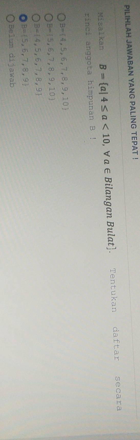 PILIHLAH JAWABAN YANG PALING TEPAT !
Misalkan B= a|4≤ a<10</tex> , V a∈ Bilangan Bulat]. Tentukan daftar secara
rinci anggota himpunan B!
B= 4,5,6,7,8,9,10
B= 5,6,7,8,9,10
B= 4,5,6,7,8,9
B= 5,6,7,8,9
Belum dijawab