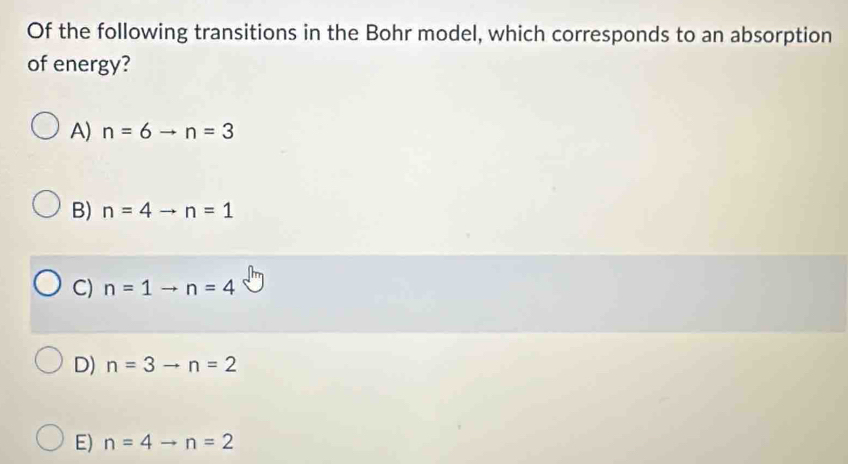 Of the following transitions in the Bohr model, which corresponds to an absorption
of energy?
A) n=6to n=3
B) n=4to n=1
C) n=1to n=4
D) n=3to n=2
E) n=4to n=2