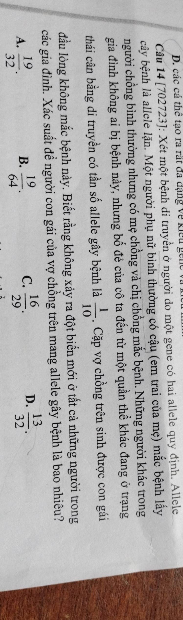 các cá thể tạo ra rất đã đạng về kiểu gei
Câu 14 [702723]: Xét một bệnh di truyền ở người do một gene có hai allele quy định. Allele
cây bệnh là allele lặn. Một người phụ nữ bình thường có cậu (em trai của mẹ) mắc bệnh lấy
người chồng bình thường nhưng có mẹ chồng và chị chồng mắc bệnh. Những người khác trong
gia đình không ai bị bệnh này, nhưng bố đẻ của cô ta đến từ một quần thể khác đang ở trạng
thái cân bằng di truyền có tần số allele gây bệnh là  1/10 . Cặp vợ chồng trên sinh được con gái
đầu lòng không mắc bệnh này. Biết rằng không xảy ra đột biến mới ở tất cả những người trong
các gia đình. Xác suất để người con gái của vợ chồng trên mang allele gây bệnh là bao nhiêu?
B.
A.  19/32 .  19/64 .
C.  16/29 .  13/32 . 
D.