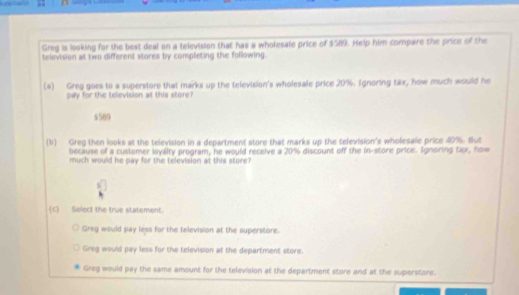 Greg is looking for the best deal on a television that has a wholesale price of $589. Help him compare the price of the
television at two different stores by completing the following.
(a) Greg goes to a superstore that marks up the television's wholesale price 20%. Ignoring tax, how much would he
pay for the television at this store?
5589
(b) Greg then looks at the television in a department store that marks up the television's wholesale price 40%. But
because of a customer loyalty program, he would receive a 20% discount off the in-store price. Ignoring tax, how
much would he pay for the television at this store?
(c) Select the true statement
Greg would pay less for the television at the superstore.
Greg would pay less for the television at the department store.
Greg would pay the same amount for the television at the department store and at the superstore.