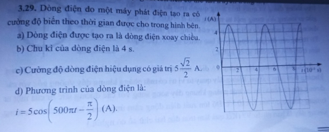 Dòng điện do một máy phát điện tạo ra có
cường độ biển theo thời gian được cho trong hình bên.
a) Dòng điện được tạo ra là dòng điện xoay chiều.
b) Chu kì của dòng điện là 4 s. 
c) Cường độ dòng điện hiệu dụng có giá trị 5 sqrt(2)/2 A.
d) Phương trình của dòng điện là:
i=5cos (500π t- π /2 )(A).