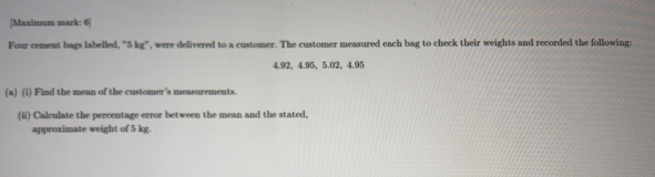 [Maximum mark: 6] 
Four cement bags labelled, "5 kg", were delivered to a customer. The customer measured each bag to check their weights and recorded the following:
4.92, 4.95, 5.02, 4.95
(a) (i) Find the mean of the customer's measurements. 
(ii) Calculate the percentage error between the mean and the stated, 
approximate weight of 5 kg.