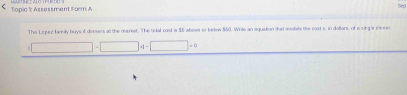 MARTINEZ ALG 1 PERIOD 6 
Topic 1: Assessment Form A Sep 
The Lopez family buys 4 dinners at the market. The total cost is $5 above or below $50. Write an equation that models the cost x, in dollars, of a single dinner. 
1 ∴ △ AC=∠ ACD □ * |- □ =0