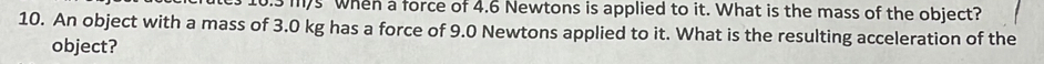 10.3 m/s when a force of 4.6 Newtons is applied to it. What is the mass of the object? 
10. An object with a mass of 3.0 kg has a force of 9.0 Newtons applied to it. What is the resulting acceleration of the 
object?