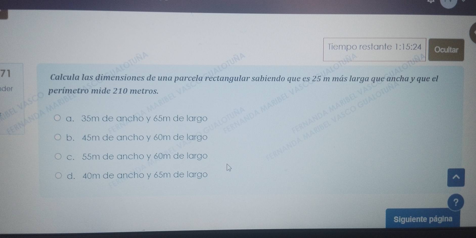 Tiempo restante 1:15:24 Ocultar
71
Calcula las dimensiones de una parcela rectangular sabiendo que es 25 m más larga que ancha y que el
der perímetro mide 210 metros.
a. 35m de ancho y 65m de largo
b. 45m de ancho y 60m de largo
c. 55m de ancho y 60m de largo
d. 40m de ancho y 65m de largo
^
?
Siguiente página