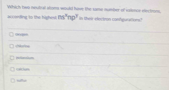 Which two neutral atoms would have the same number of valence electrons,
according to the highest ns^xnp^y in their electron configurations?
oxygen
chlorine
petassium
calcium
suiliur