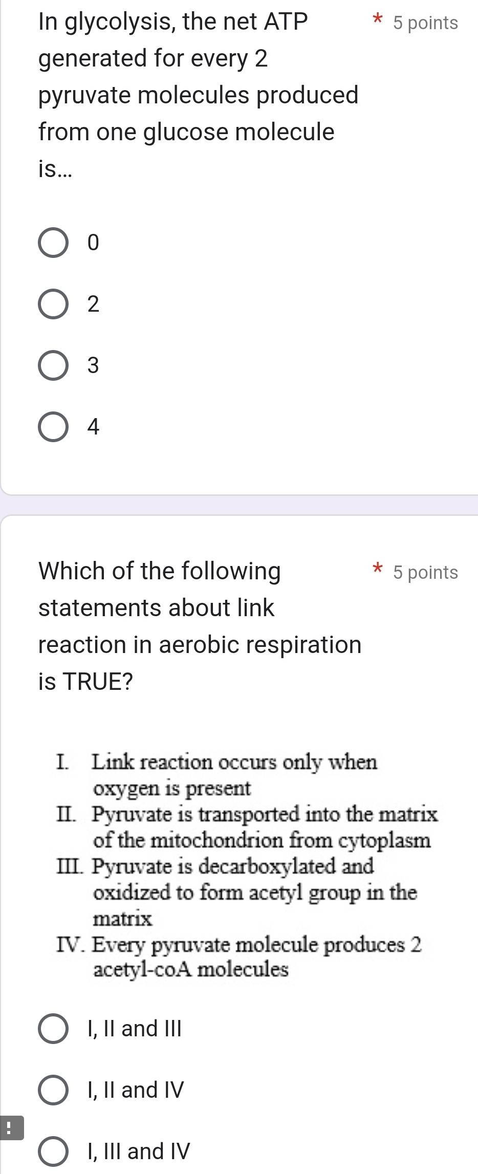 In glycolysis, the net ATP 5 points
generated for every 2
pyruvate molecules produced
from one glucose molecule
is...
0
2
3
4
Which of the following 5 points
statements about link
reaction in aerobic respiration
is TRUE?
I. Link reaction occurs only when
oxygen is present
II. Pyruvate is transported into the matrix
of the mitochondrion from cytoplasm
III. Pyruvate is decarboxylated and
oxidized to form acetyl group in the
matrix
IV. Every pyruvate molecule produces 2
acetyl-coA molecules
I, II and III
I, II and IV
!
I, III and IV