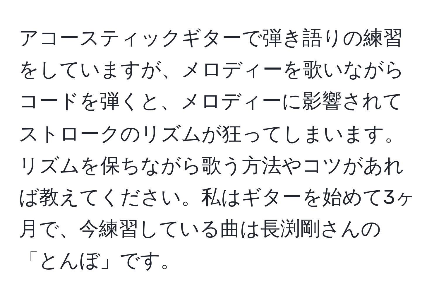 アコースティックギターで弾き語りの練習をしていますが、メロディーを歌いながらコードを弾くと、メロディーに影響されてストロークのリズムが狂ってしまいます。リズムを保ちながら歌う方法やコツがあれば教えてください。私はギターを始めて3ヶ月で、今練習している曲は長渕剛さんの「とんぼ」です。