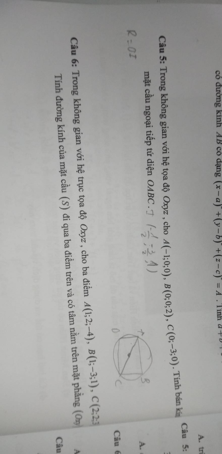 có đường kinh AB có dạng (x-a)+(y-b)+(z-c)=A Tính a+b
A. tri 
Câu 5: 
Câu 5: Trong không gian với hệ tọa độ Oxyz , cho A(-1;0;0), B(0;0;2), C(0;-3;0). Tính bán kín 
mặt cầu ngoại tiếp tứ diện OABC . 
A. 
Câu 6 
Câu 6: Trong không gian với hệ trục tọa độ Oxyz , cho ba điểm A(1;2;-4), B(1;-3;1), C(2;2;3
Tính đường kính của mặt cầu (S) đi qua ba điểm trên và có tâm nằm trên mặt phẳng (O 
A 
Câu