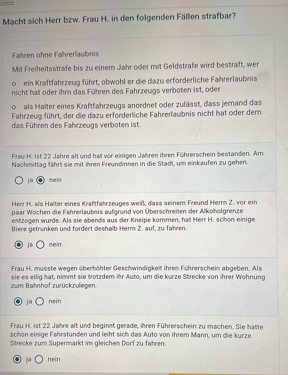 OERRHEIN
Macht sich Herr bzw. Frau H. in den folgenden Fällen strafbar?
Fahren ohne Fahrerlaubnis
Mit Freiheitsstrafe bis zu einem Jahr oder mit Geldstrafe wird bestraft, wer
。 ein Kraftfahrzeug führt, obwohl er die dazu erforderliche Fahrerlaubnis
nicht hat oder ihm das Führen des Fahrzeugs verboten ist, oder
oals Halter eines Kraftfahrzeugs anordnet oder zulässt, dass jemand das
Fahrzeug führt, der die dazu erforderliche Fahrerlaubnis nicht hat oder dem
das Führen des Fahrzeugs verboten ist.
Frau H. ist 22 Jahre alt und hat vor einigen Jahren ihren Führerschein bestanden. Am
Nachmittag fährt sie mit ihren Freundinnen in die Stadt, um einkaufen zu gehen.
ja nein
Herr H. als Halter eines Kraftfahrzeuges weiß, dass seinem Freund Herrn Z. vor ein
paar Wochen die Fahrerlaubnis aufgrund von Überschreiten der Alkoholgrenze
entzogen wurde. Als sie abends aus der Kneipe kommen, hat Herr H. schon einige
Biere getrunken und fordert deshalb Herrn Z. auf, zu fahren.
ja nein
Frau H. musste wegen überhöhter Geschwindigkeit ihren Führerschein abgeben. Als
sie es eilig hat, nimmt sie trotzdem ihr Auto, um die kurze Strecke von ihrer Wohnung
zum Bahnhof zurückzulegen.
ja nein
Frau H. ist 22 Jahre alt und beginnt gerade, ihren Führerschein zu machen. Sie hatte
schon einige Fahrstunden und leiht sich das Auto von ihrem Mann, um die kurze
Strecke zum Supermarkt im gleichen Dorf zu fahren.
ja nein