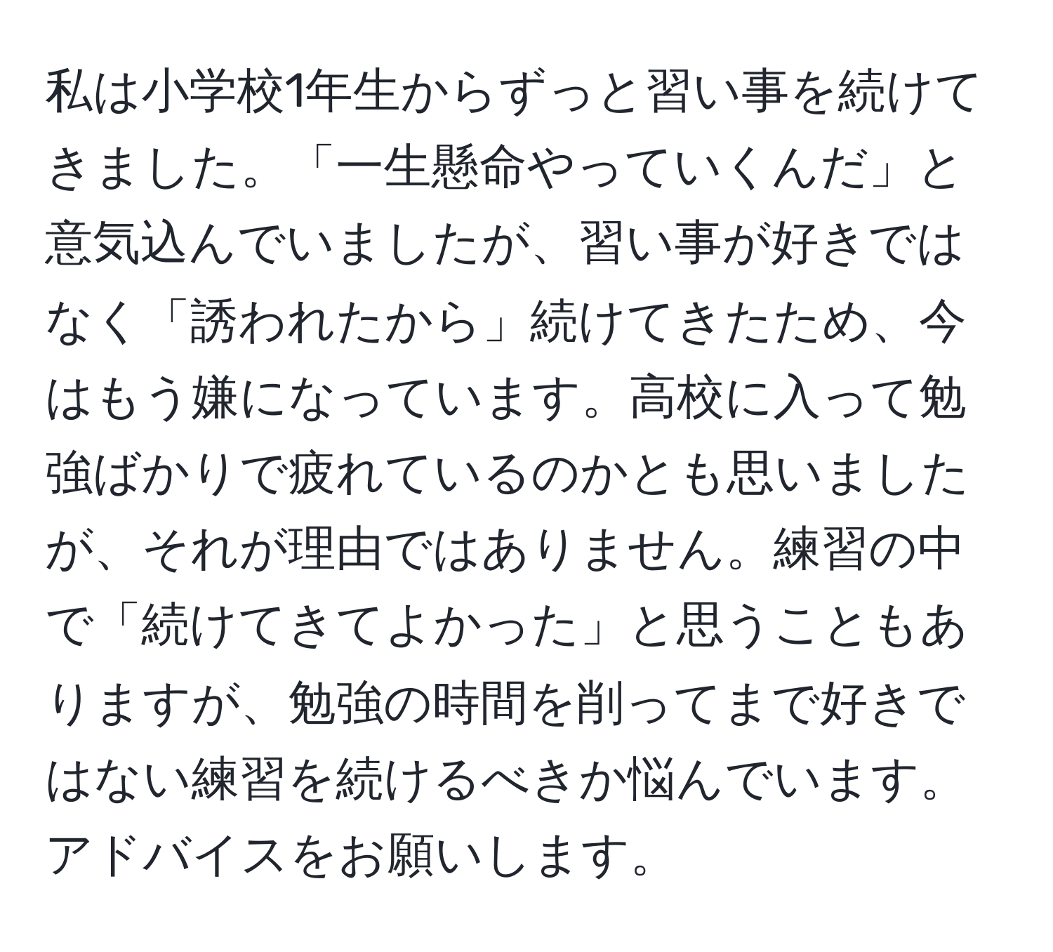 私は小学校1年生からずっと習い事を続けてきました。「一生懸命やっていくんだ」と意気込んでいましたが、習い事が好きではなく「誘われたから」続けてきたため、今はもう嫌になっています。高校に入って勉強ばかりで疲れているのかとも思いましたが、それが理由ではありません。練習の中で「続けてきてよかった」と思うこともありますが、勉強の時間を削ってまで好きではない練習を続けるべきか悩んでいます。アドバイスをお願いします。