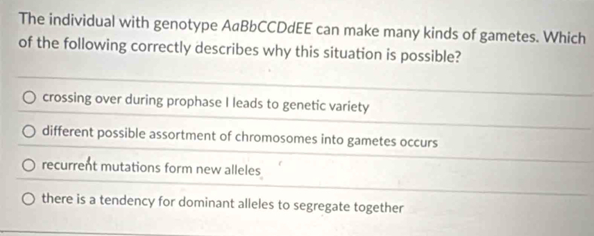 The individual with genotype AaBbCCDdEE can make many kinds of gametes. Which
of the following correctly describes why this situation is possible?
crossing over during prophase I leads to genetic variety
different possible assortment of chromosomes into gametes occurs
recurrent mutations form new alleles
there is a tendency for dominant alleles to segregate together