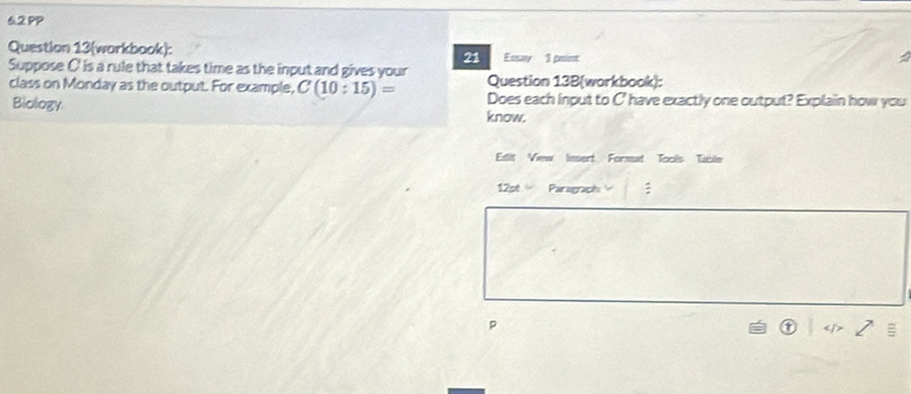 6.2 PP 
Question 13(workbook): Essay 1 point 
21 
Suppose C' is a rule that takes time as the input and gives your Question 13B(workbook): 
class on Monday as the output. For example, C(10:15)= Does each input to C' have exactly one output? Explain how you 
Biology know. 
Edit View lnsert Formut Tools Uble 
12st Paragraph : 
p