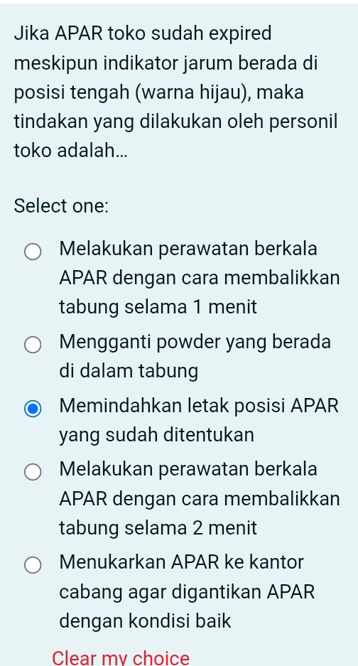 Jika APAR toko sudah expired
meskipun indikator jarum berada di
posisi tengah (warna hijau), maka
tindakan yang dilakukan oleh personil
toko adalah...
Select one:
Melakukan perawatan berkala
APAR dengan cara membalikkan
tabung selama 1 menit
Mengganti powder yang berada
di dalam tabung
Memindahkan letak posisi APAR
yang sudah ditentukan
Melakukan perawatan berkala
APAR dengan cara membalikkan
tabung selama 2 menit
Menukarkan APAR ke kantor
cabang agar digantikan APAR
dengan kondisi baik
Clear mv choice