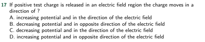 If positive test charge is released in an electric field region the charge moves in a
direction of ?
A. increasing potential and in the direction of the electric field
B. decreasing potential and in opposite direction of the electric field
C. decreasing potential and in the direction of the electric field
D. increasing potential and in opposite direction of the electric field